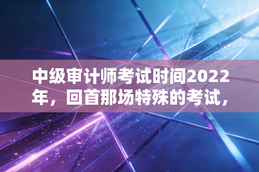 中级审计师考试时间2022年，回首那场特殊的考试，聊聊审计人的进阶之路