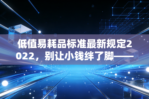 低值易耗品标准最新规定2022，别让小钱绊了脚——深度解析与实务避坑指南