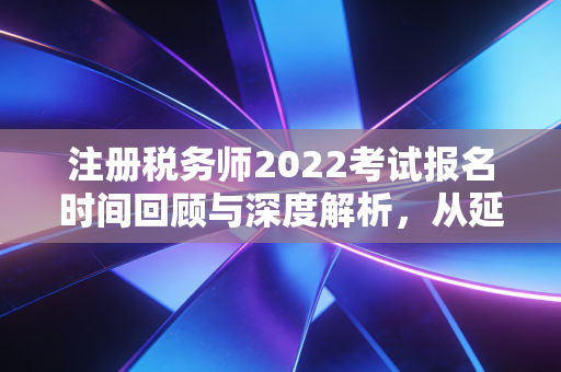 注册税务师2022考试报名时间回顾与深度解析，从延期看税务人的职业韧性