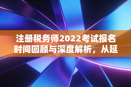注册税务师2022考试报名时间回顾与深度解析，从延期看税务人的职业韧性