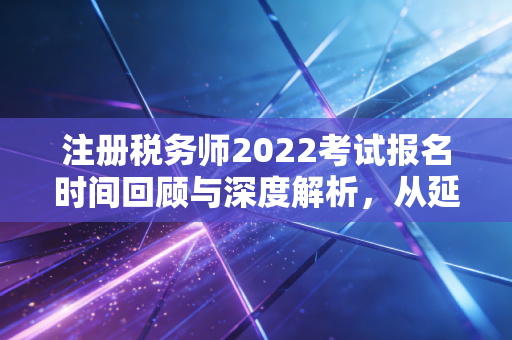 注册税务师2022考试报名时间回顾与深度解析，从延期看税务人的职业韧性