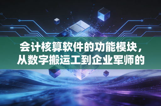 会计核算软件的功能模块,从数字搬运工到企业军师的进化之路
