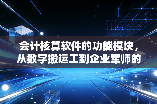 会计核算软件的功能模块，从数字搬运工到企业军师的进化之路
