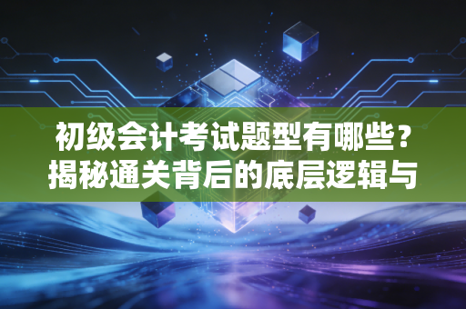 初级会计考试题型有哪些?揭秘通关背后的底层逻辑与实战策略