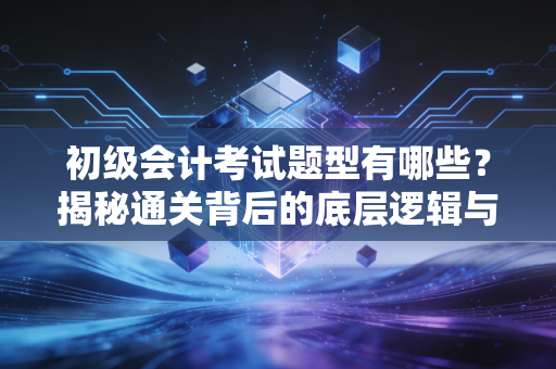 初级会计考试题型有哪些?揭秘通关背后的底层逻辑与实战策略