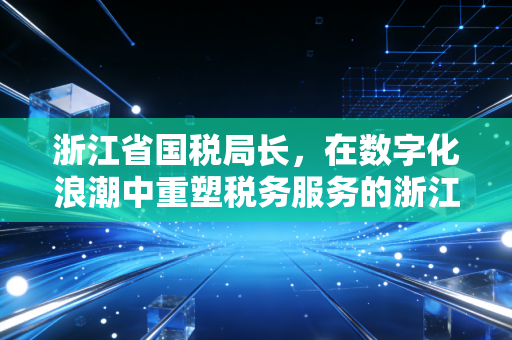 浙江省国税局长,在数字化浪潮中重塑税务服务的浙江样本