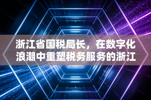 浙江省国税局长，在数字化浪潮中重塑税务服务的浙江样本