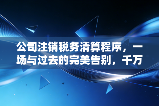 公司注销税务清算程序，一场与过去的完美告别，千万别在终点线前摔倒