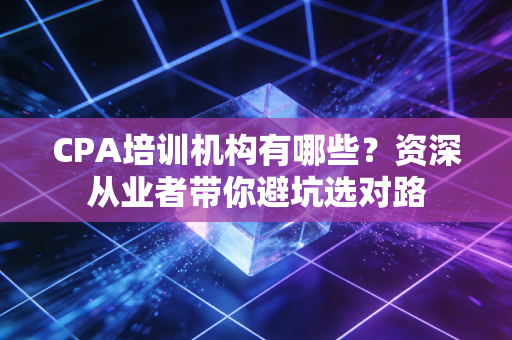 CPA培训机构有哪些？资深从业者带你避坑选对路