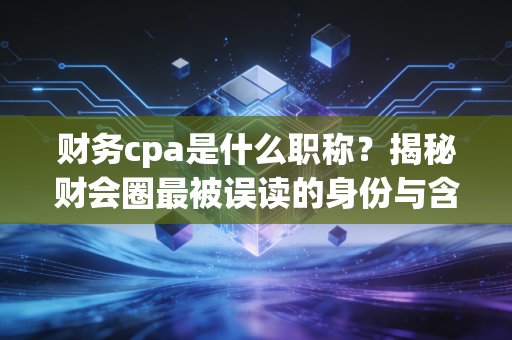 财务cpa是什么职称?揭秘财会圈最被误读的身份与含金量