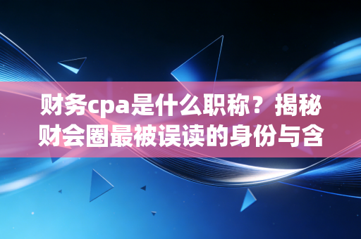 财务cpa是什么职称？揭秘财会圈最被误读的身份与含金量