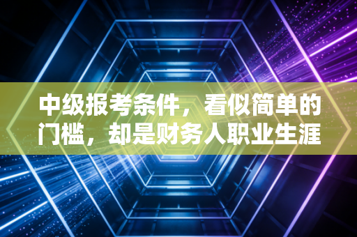 中级报考条件,看似简单的门槛,却是财务人职业生涯的一道重要分水岭