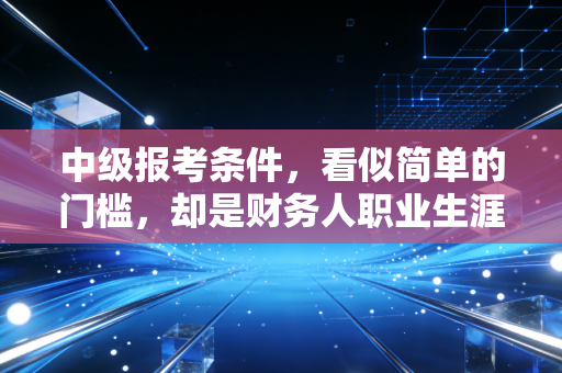 中级报考条件，看似简单的门槛，却是财务人职业生涯的一道重要分水岭