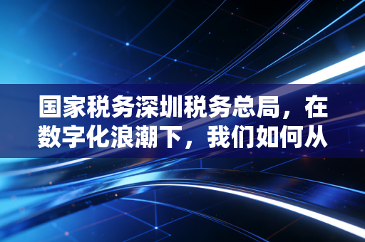 国家税务深圳税务总局，在数字化浪潮下，我们如何从容应对？