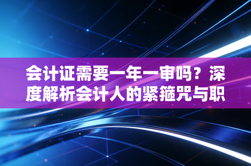 会计证需要一年一审吗？深度解析会计人的紧箍咒与职业进阶