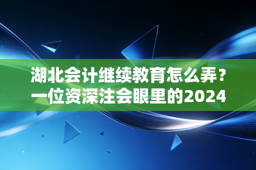 湖北会计继续教育怎么弄？一位资深注会眼里的2024年实操全攻略