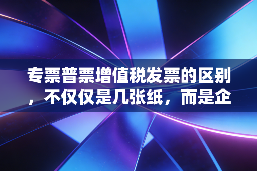 专票普票增值税发票的区别，不仅仅是几张纸，而是企业的省钱与合规生死线
