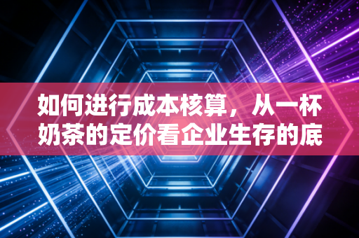 如何进行成本核算,从一杯奶茶的定价看企业生存的底层逻辑