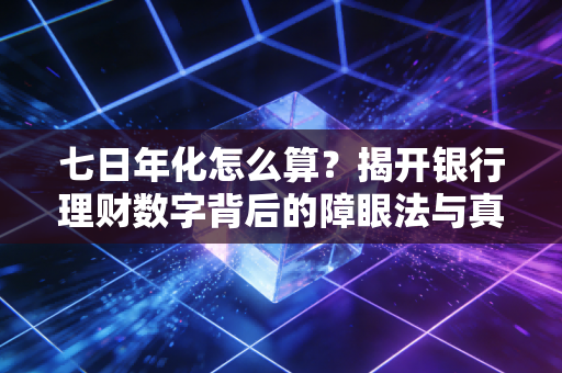 七日年化怎么算？揭开银行理财数字背后的障眼法与真金白银