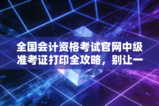 全国会计资格考试官网中级准考证打印全攻略,别让一张纸,挡住你通往中级的路