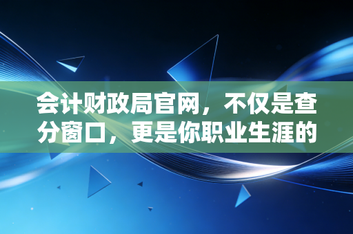 会计财政局官网，不仅是查分窗口，更是你职业生涯的隐形军师