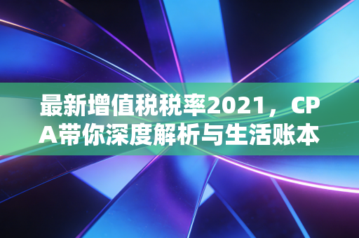 最新增值税税率2021，CPA带你深度解析与生活账本