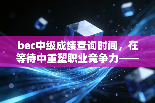 bec中级成绩查询时间,在等待中重塑职业竞争力——一位注会行业观察者的深度独白