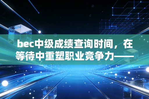 bec中级成绩查询时间，在等待中重塑职业竞争力——一位注会行业观察者的深度独白