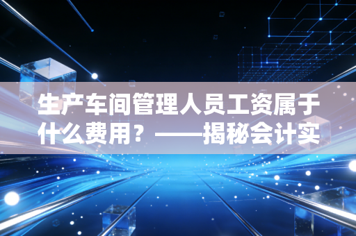 生产车间管理人员工资属于什么费用？——揭秘会计实务中那些容易被混淆的隐形成本