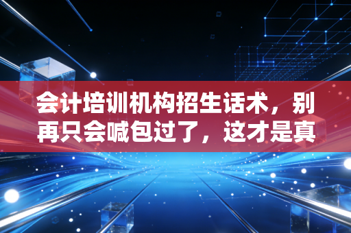 会计培训机构招生话术,别再只会喊包过了,这才是真正打动人心的沟通艺术