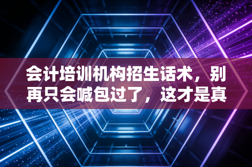会计培训机构招生话术，别再只会喊包过了，这才是真正打动人心的沟通艺术