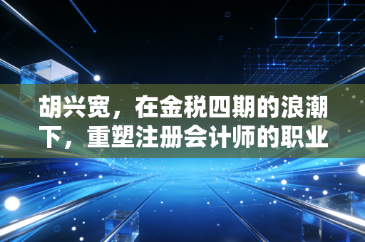 胡兴宽，在金税四期的浪潮下，重塑注册会计师的职业尊严与合规边界