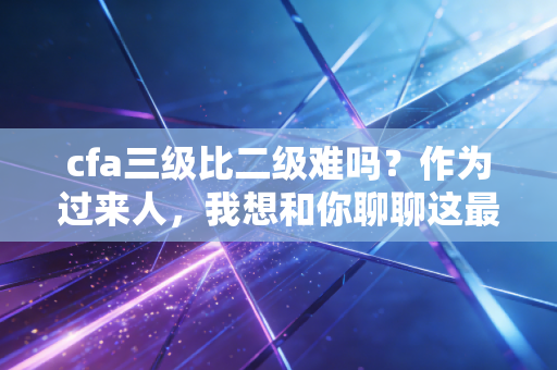 cfa三级比二级难吗？作为过来人，我想和你聊聊这最后一公里的残酷真相