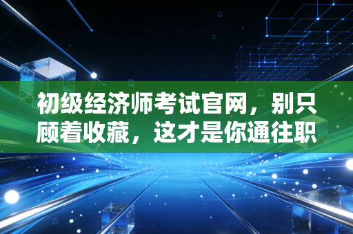 初级经济师考试官网,别只顾着收藏,这才是你通往职场加薪的真正入口