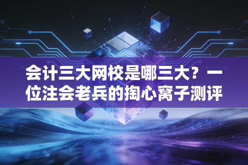 会计三大网校是哪三大？一位注会老兵的掏心窝子测评与避坑指南