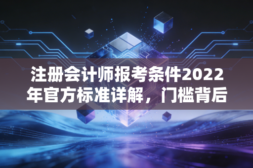 注册会计师报考条件2022年官方标准详解，门槛背后的深意与职业启示