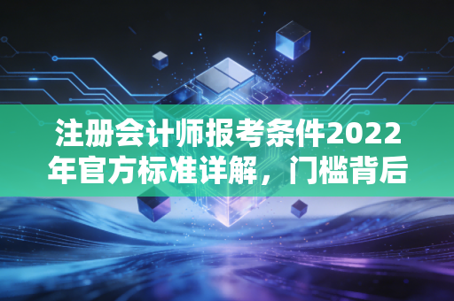 注册会计师报考条件2022年官方标准详解，门槛背后的深意与职业启示
