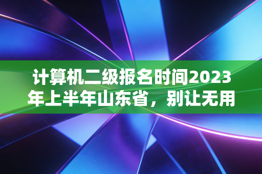 计算机二级报名时间2023年上半年山东省,别让无用论耽误了你的职场敲门砖