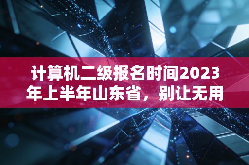 计算机二级报名时间2023年上半年山东省，别让无用论耽误了你的职场敲门砖