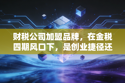 财税公司加盟品牌,在金税四期风口下,是创业捷径还是资本深坑?