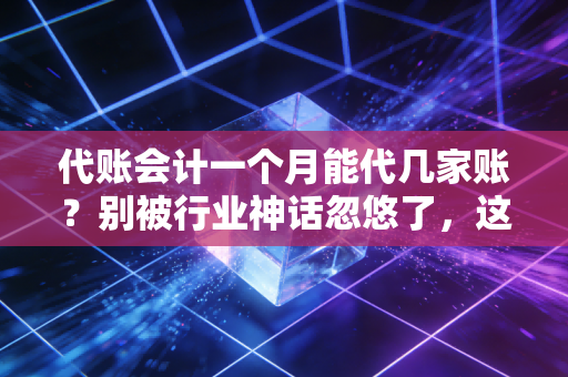代账会计一个月能代几家账？别被行业神话忽悠了，这才是代账人的真实极限