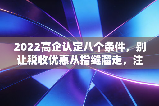 2022高企认定八个条件，别让税收优惠从指缝溜走，注会带你深度拆解