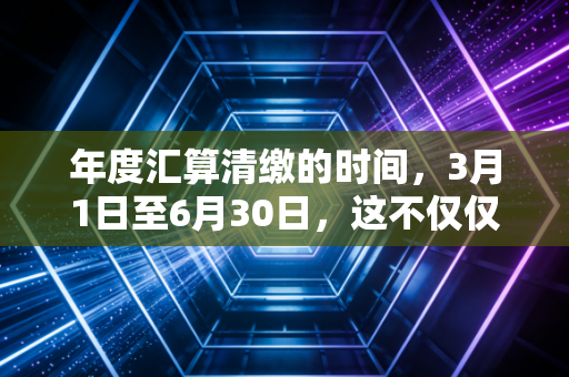 年度汇算清缴的时间,3月1日至6月30日,这不仅仅是个填表游戏