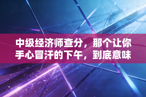 中级经济师查分，那个让你手心冒汗的下午，到底意味着什么？