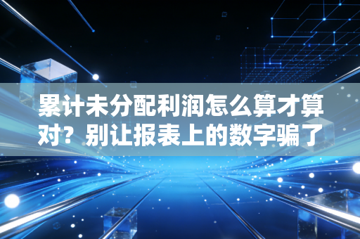 累计未分配利润怎么算才算对?别让报表上的数字骗了你