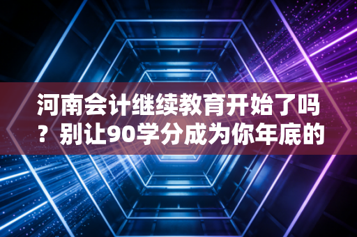 河南会计继续教育开始了吗？别让90学分成为你年底的噩梦，这份实操指南请收好