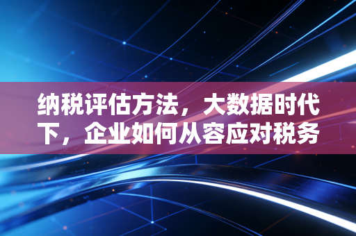 纳税评估方法,大数据时代下,企业如何从容应对税务体检