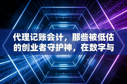 代理记账会计，那些被低估的创业者守护神，在数字与规则中寻找企业生存的平衡点