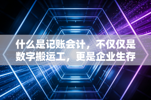 什么是记账会计,不仅仅是数字搬运工,更是企业生存的数字底座