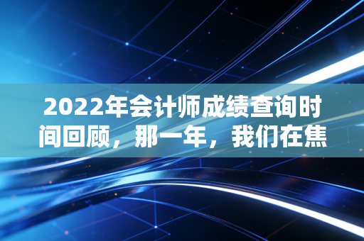 2022年会计师成绩查询时间回顾,那一年,我们在焦虑与希望中寻找答案